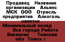 Продавец › Название организации ­ Альянс-МСК, ООО › Отрасль предприятия ­ Алкоголь, напитки › Минимальный оклад ­ 26 500 - Все города Работа » Вакансии   . Томская обл.,Томск г.